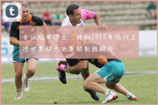 专访冠军得主:揭秘2012年现代五项世界杯总决赛的制胜瞬间