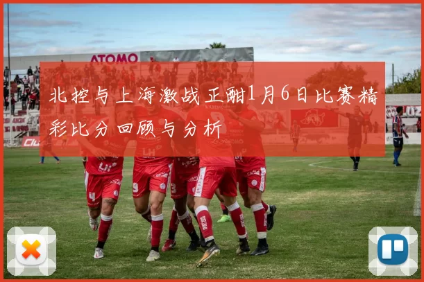 北控与上海激战正酣1月6日比赛精彩比分回顾与分析