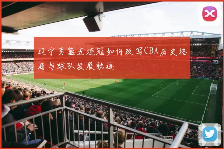 辽宁男篮五连冠如何改写CBA历史格局与球队发展轨迹