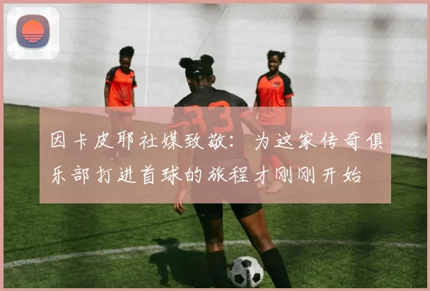 因卡皮耶社媒致敬:为这家传奇俱乐部打进首球的旅程才刚刚开始