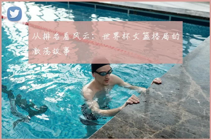 从排名看风云：世界杯女篮格局的激荡故事