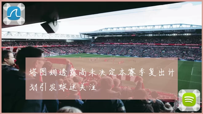 塔图姆透露尚未决定本赛季复出计划引发球迷关注