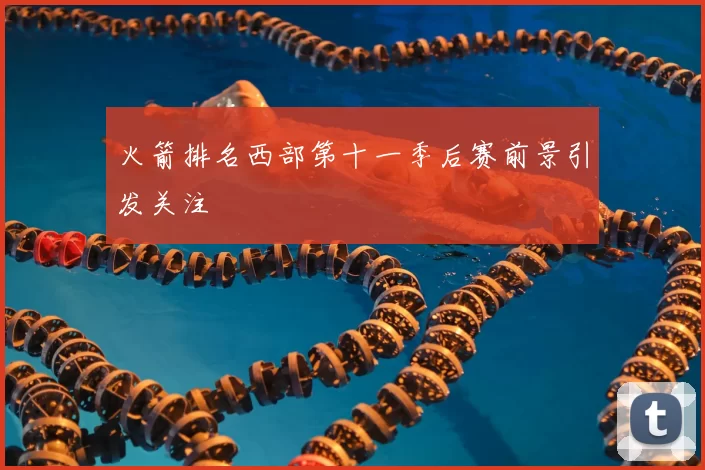 火箭排名西部第十一季后赛前景引发关注