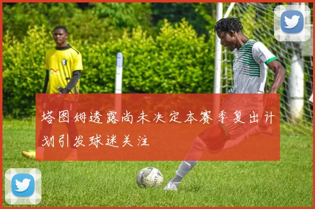 塔图姆透露尚未决定本赛季复出计划引发球迷关注