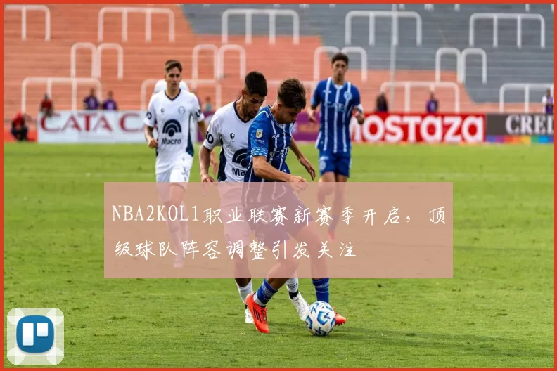 NBA2KOL1职业联赛新赛季开启，顶级球队阵容调整引发关注