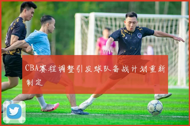 CBA赛程调整引发球队备战计划重新制定