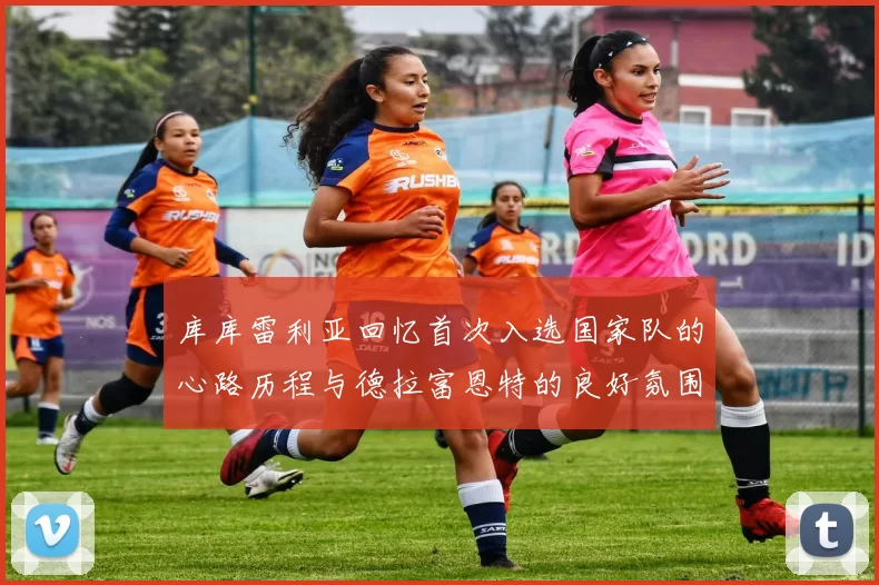 库库雷利亚回忆首次入选国家队的心路历程与德拉富恩特的良好氛围