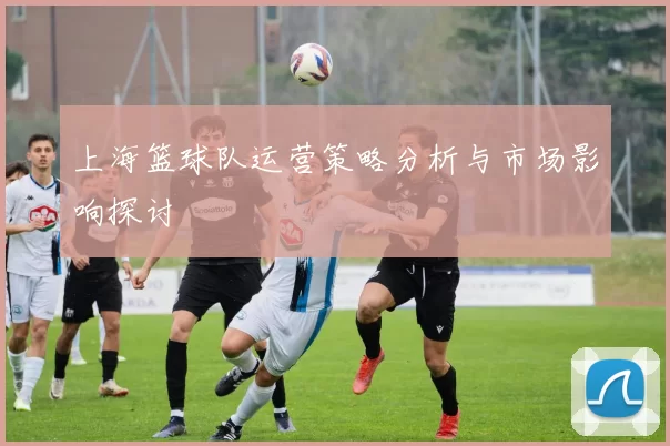 上海篮球队运营策略分析与市场影响探讨