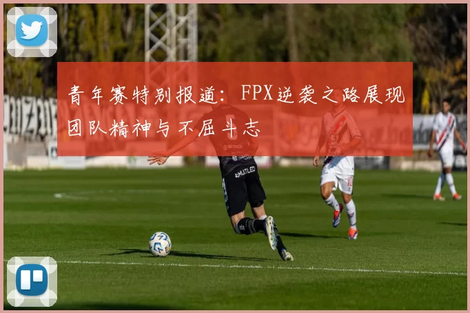 青年赛特别报道:FPX逆袭之路展现团队精神与不屈斗志