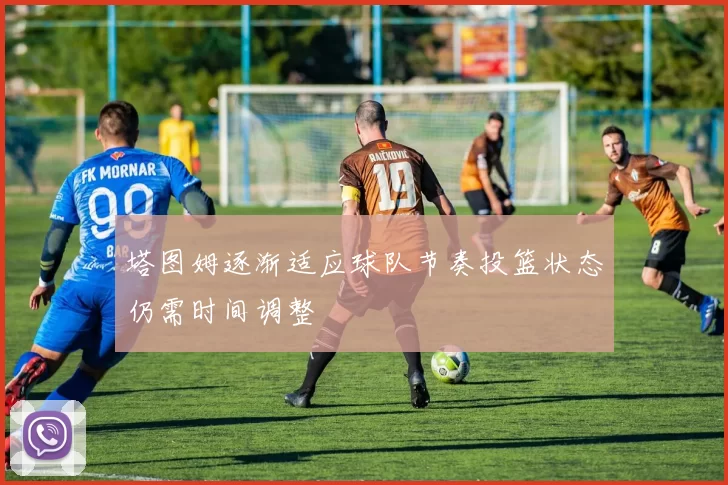 塔图姆逐渐适应球队节奏投篮状态仍需时间调整