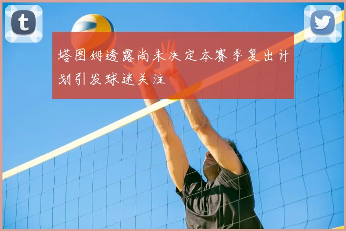 塔图姆透露尚未决定本赛季复出计划引发球迷关注