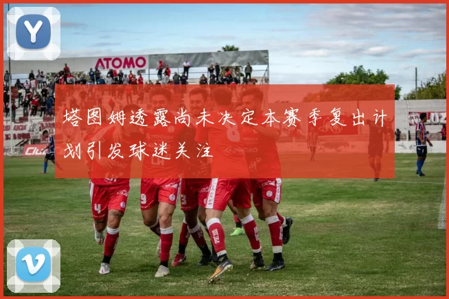 塔图姆透露尚未决定本赛季复出计划引发球迷关注