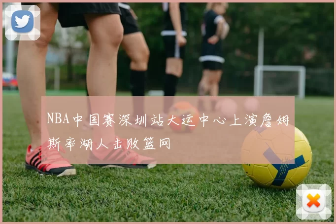 NBA中国赛深圳站大运中心上演詹姆斯率湖人击败篮网