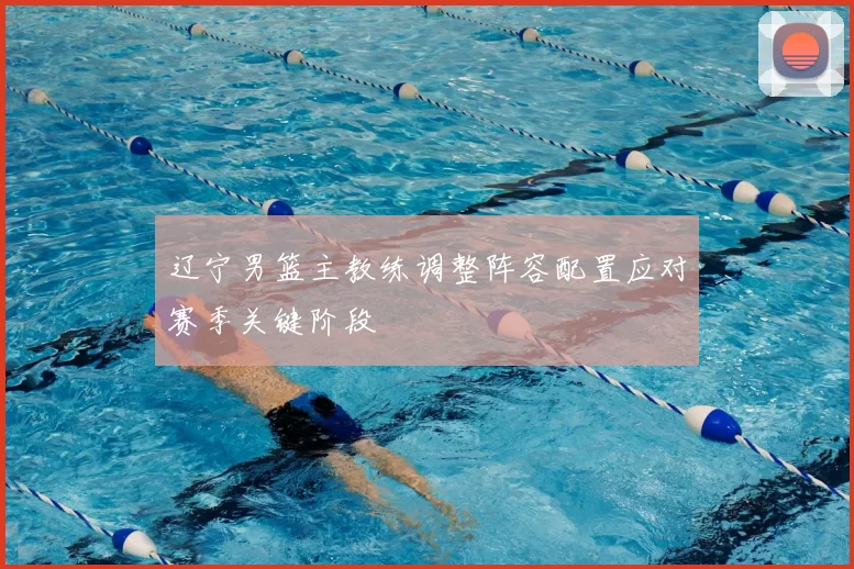 辽宁男篮主教练调整阵容配置应对赛季关键阶段