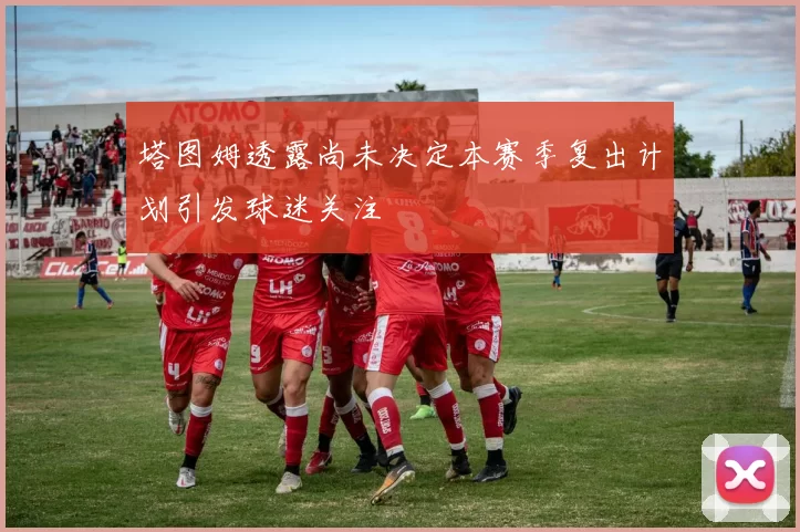 塔图姆透露尚未决定本赛季复出计划引发球迷关注