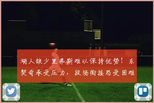 湖人缺少里弗斯难以保持优势！东契奇承受压力，段场衔接恐受困难