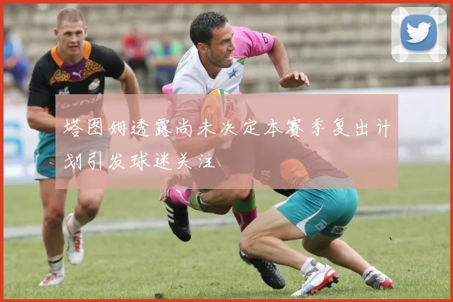 塔图姆透露尚未决定本赛季复出计划引发球迷关注