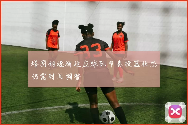 塔图姆逐渐适应球队节奏投篮状态仍需时间调整