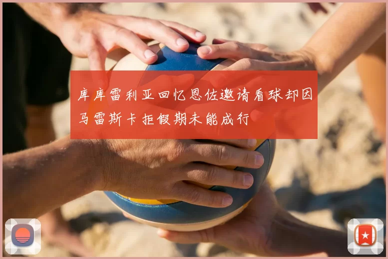 库库雷利亚回忆恩佐邀请看球却因马雷斯卡拒假期未能成行