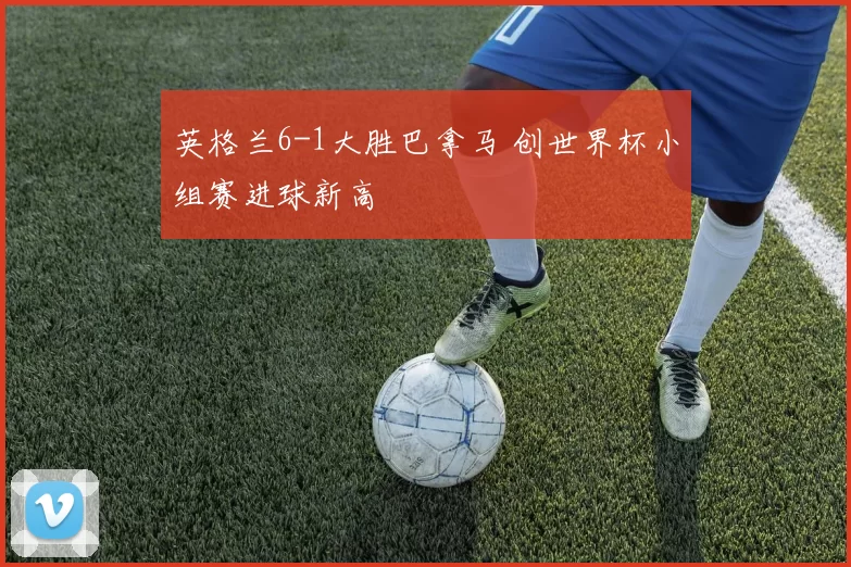 英格兰6-1大胜巴拿马 创世界杯小组赛进球新高