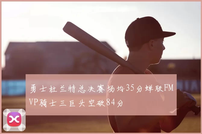 勇士杜兰特总决赛场均35分蝉联FMVP骑士三巨头空砍84分
