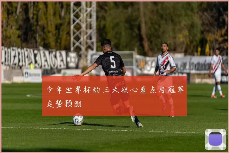 今年世界杯的三大核心看点与冠军走势预测