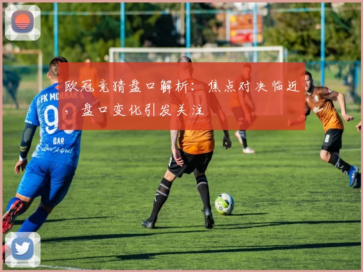欧冠竞猜盘口解析：焦点对决临近，盘口变化引发关注