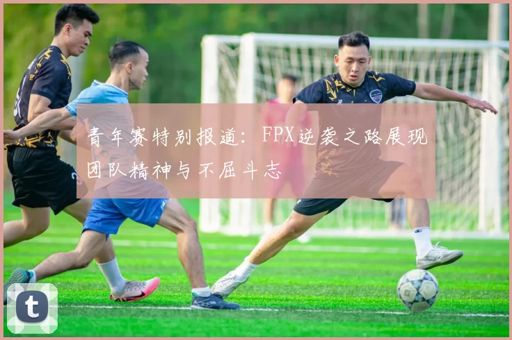 青年赛特别报道:FPX逆袭之路展现团队精神与不屈斗志