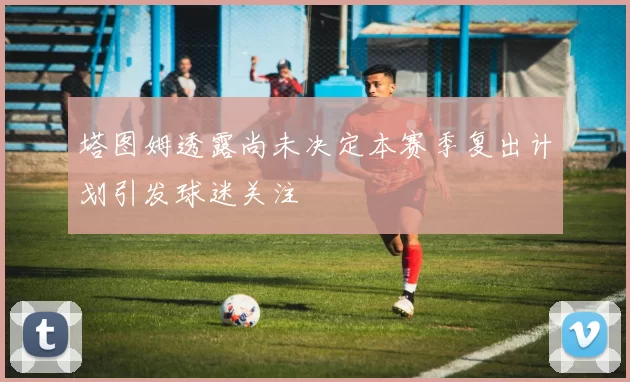 塔图姆透露尚未决定本赛季复出计划引发球迷关注