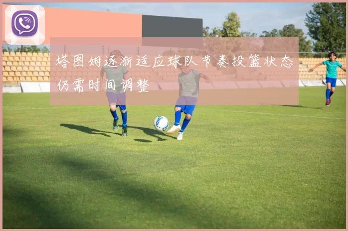塔图姆逐渐适应球队节奏投篮状态仍需时间调整