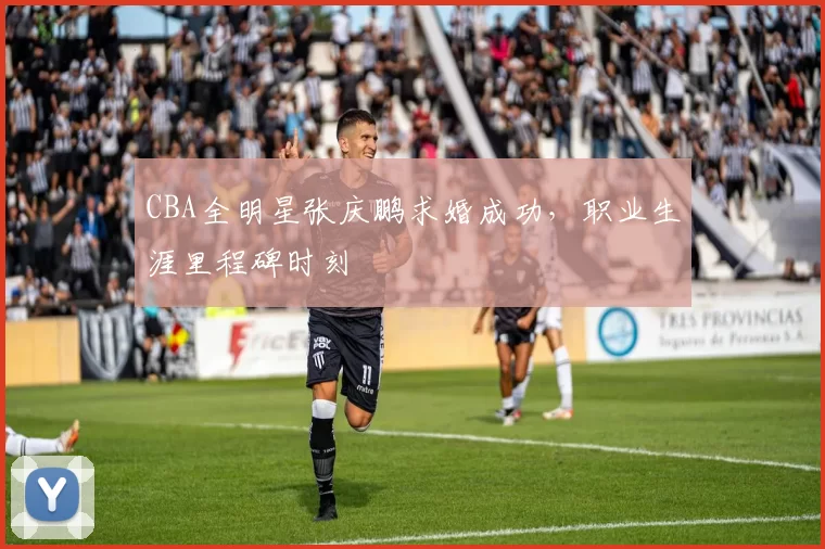 CBA全明星张庆鹏求婚成功，职业生涯里程碑时刻