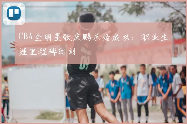 CBA全明星张庆鹏求婚成功，职业生涯里程碑时刻