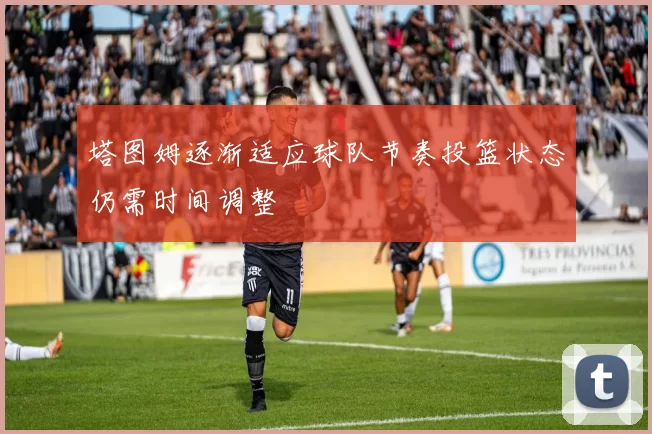 塔图姆逐渐适应球队节奏投篮状态仍需时间调整