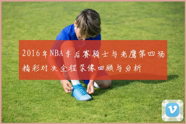 2016年NBA季后赛骑士与老鹰第四场精彩对决全程录像回顾与分析