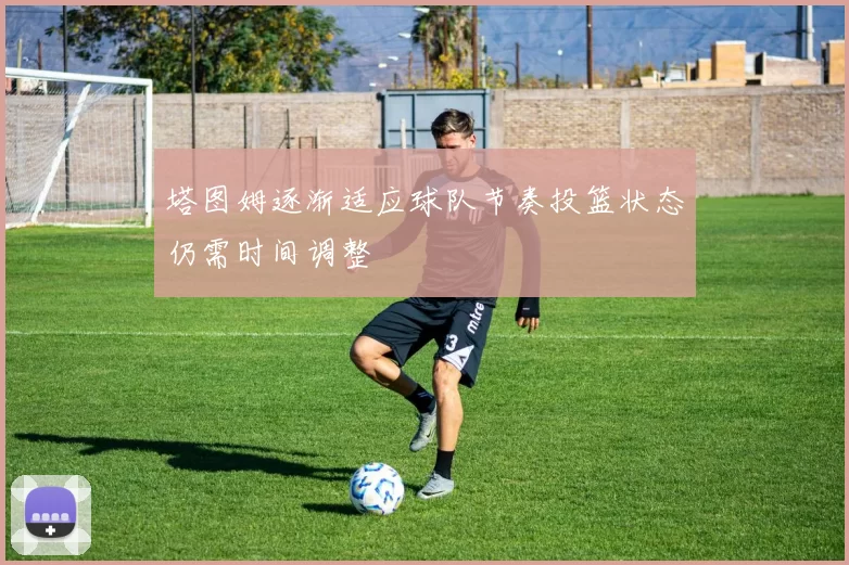 塔图姆逐渐适应球队节奏投篮状态仍需时间调整
