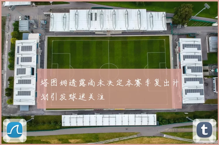 塔图姆透露尚未决定本赛季复出计划引发球迷关注