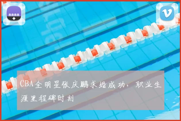 CBA全明星张庆鹏求婚成功，职业生涯里程碑时刻