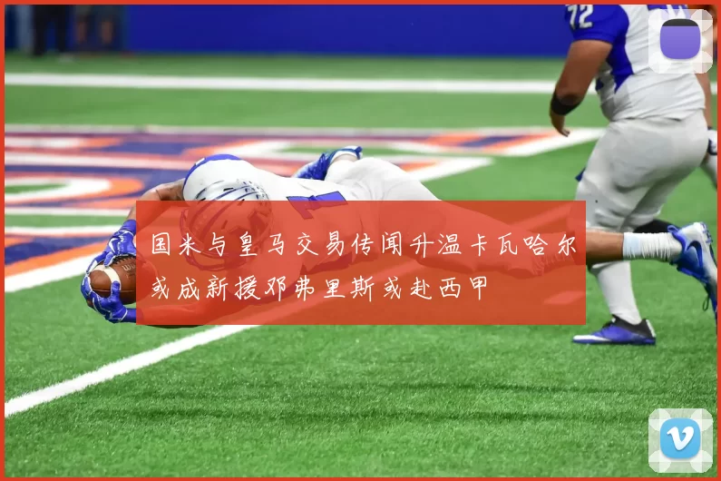 国米与皇马交易传闻升温卡瓦哈尔或成新援邓弗里斯或赴西甲