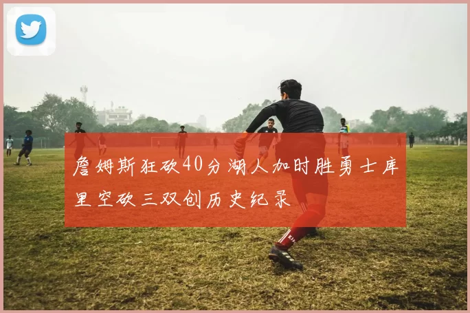 詹姆斯狂砍40分湖人加时胜勇士库里空砍三双创历史纪录