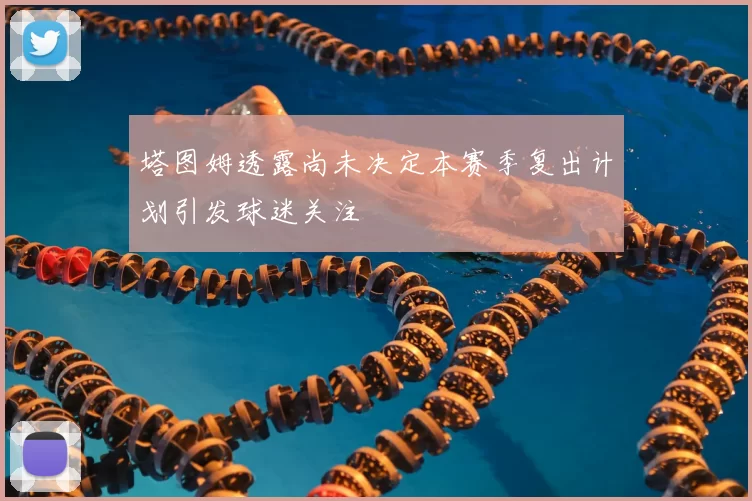 塔图姆透露尚未决定本赛季复出计划引发球迷关注