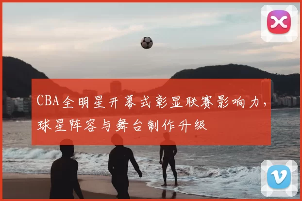 CBA全明星开幕式彰显联赛影响力，球星阵容与舞台制作升级