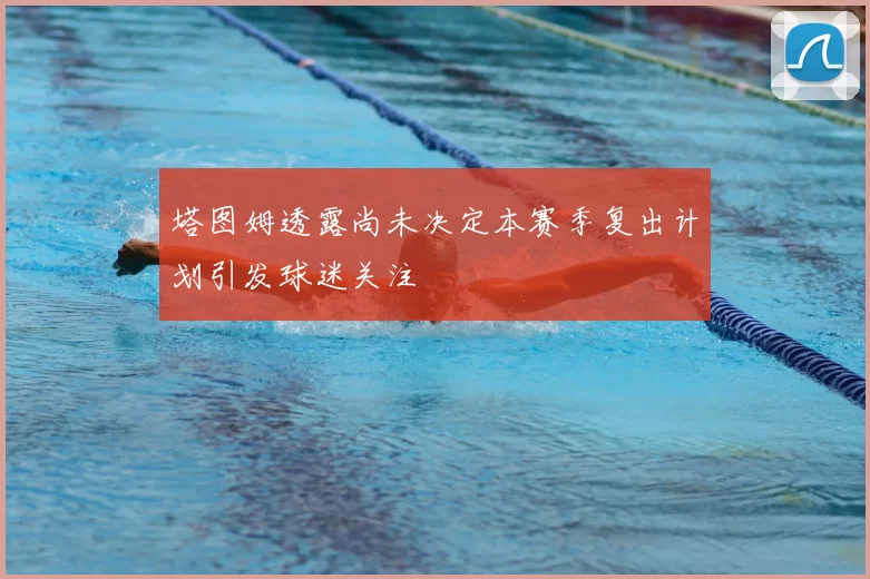塔图姆透露尚未决定本赛季复出计划引发球迷关注