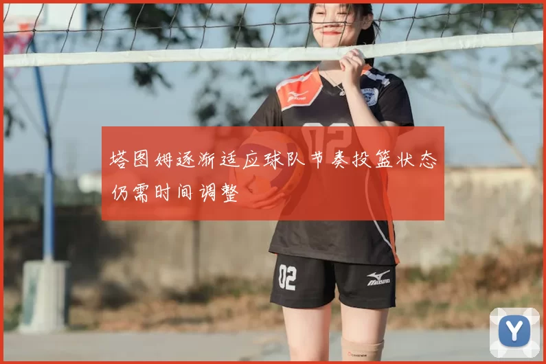 塔图姆逐渐适应球队节奏投篮状态仍需时间调整