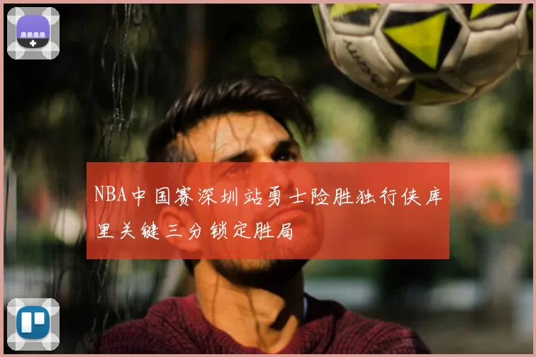 NBA中国赛深圳站勇士险胜独行侠库里关键三分锁定胜局