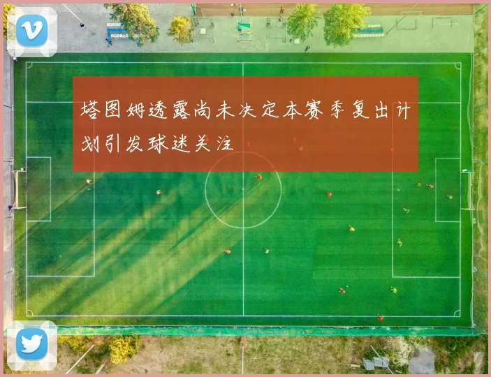 塔图姆透露尚未决定本赛季复出计划引发球迷关注