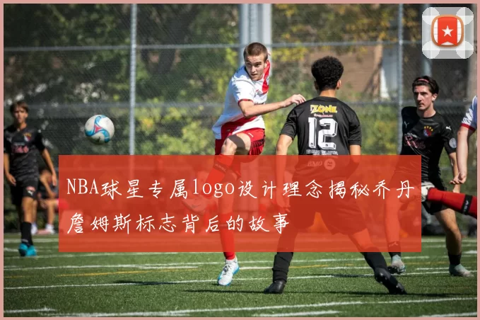 NBA球星专属logo设计理念揭秘乔丹詹姆斯标志背后的故事