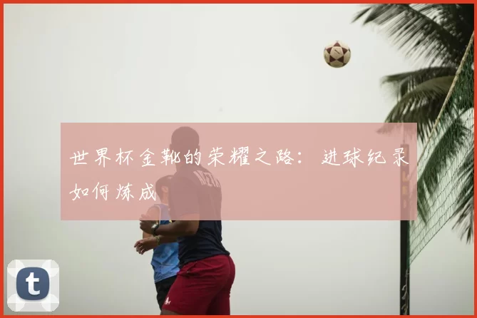 世界杯金靴的荣耀之路:进球纪录如何炼成