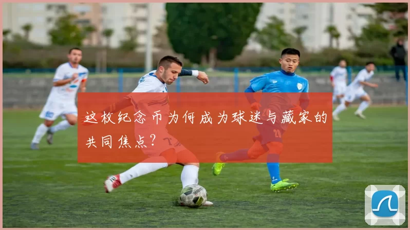 这枚纪念币为何成为球迷与藏家的共同焦点？