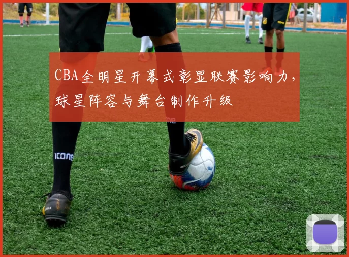 CBA全明星开幕式彰显联赛影响力，球星阵容与舞台制作升级