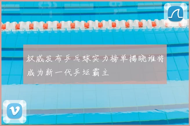 权威发布乒乓球实力榜单揭晓谁将成为新一代乒坛霸主